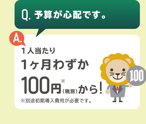 「Q.予算が心配です。」「A.1人あたり1ヶ月わずか100円（税別）から！」※別途初期導入費用が必要です。