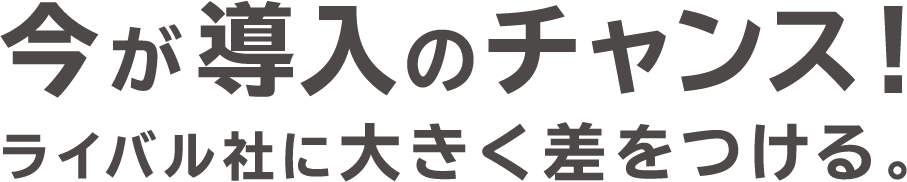 今が導入のチャンス！　ライバル社に大きく差をつける。